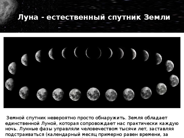 Луна - естественный спутник Земли Фазы Луны и ее орбита для многих остаются загадкой. Можно  объяснить детям , что Луна всегда показывает нашей планете одно лицо. Дело в том, что для осевого поворота и вокруг планеты необходимо 27.3 дней. Мы замечаем полнолуние, полумесяц и новолуние, потому что спутник отражает солнечный свет. Уровень освещения зависит от расположения спутника по отношению к нам и звезде.   Земной спутник невероятно просто обнаружить. Земля обладает единственной Луной, которая сопровождает нас практически каждую ночь. Лунные фазы управляли человечеством тысячи лет, заставляя подстраиваться (календарный месяц примерно равен времени, за которое Луна проходит смену фаз).  