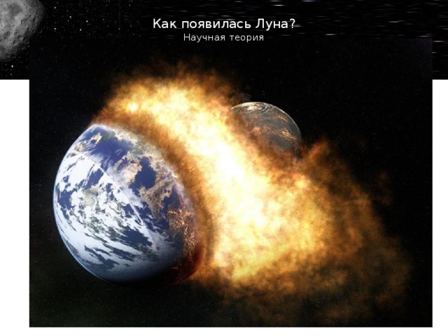 Как появилась Луна?  Научная теория Наиболее популярная направлена на столкновение, которое оторвало материал от  Земли . Ученые предполагают, что ударный объект имел 10% от земной массы (как  Марс ). Куски вращались на орбите, пока не сформировали Луну. В пользу этой мысли говорит и тот факт, что по составу планета и спутник очень похожи. Это могло случиться спустя 95 миллионов лет после образования нашей системы (плюс-минус 32 миллиона).  