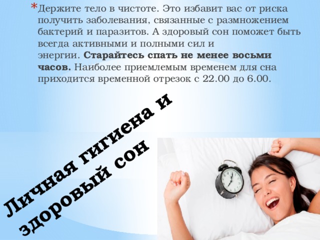 Держите тело в чистоте. Это избавит вас от риска получить заболевания, связанные с размножением бактерий и паразитов. А здоровый сон поможет быть всегда активными и полными сил и энергии.  Старайтесь спать не менее восьми часов.  Наиболее приемлемым временем для сна приходится временной отрезок с 22.00 до 6.00. Личная гигиена и здоровый сон   