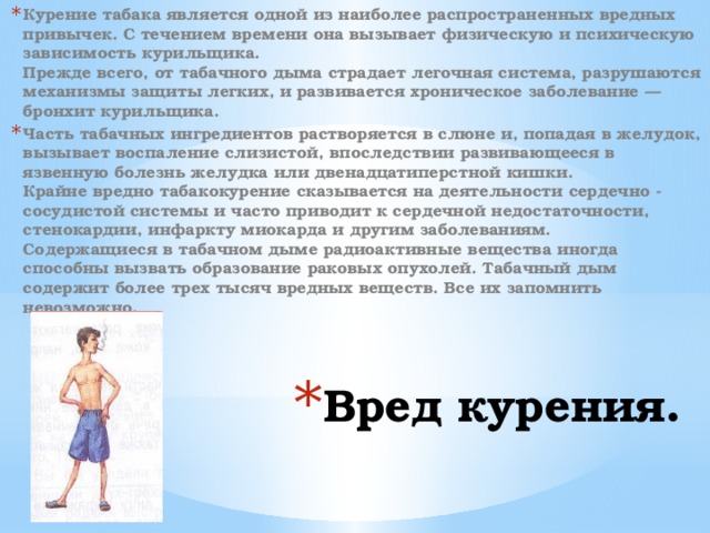 Курение табака является одной из наиболее распространенных вредных привычек. С течением времени она вызывает физическую и психическую зависимость курильщика.  Прежде всего, от табачного дыма страдает легочная система, разрушаются механизмы защиты легких, и развивается хроническое заболевание — бронхит курильщика. Часть табачных ингредиентов растворяется в слюне и, попадая в желудок, вызывает воспаление слизистой, впоследствии развивающееся в язвенную болезнь желудка или двенадцатиперстной кишки.  Крайне вредно табакокурение сказывается на деятельности сердечно - сосудистой системы и часто приводит к сердечной недостаточности, стенокардии, инфаркту миокарда и другим заболеваниям.  Содержащиеся в табачном дыме радиоактивные вещества иногда способны вызвать образование раковых опухолей. Табачный дым содержит более трех тысяч вредных веществ. Все их запомнить невозможно.  Вред курения . 