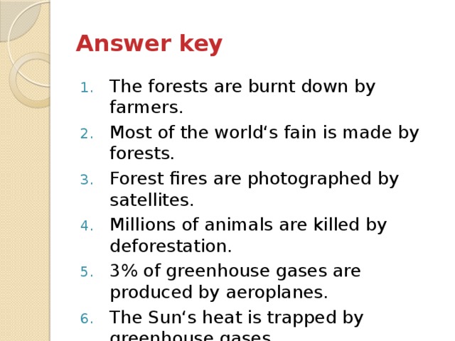 Answer key The forests are burnt down by farmers. Most of the world‘s fain is made by forests. Forest fires are photographed by satellites. Millions of animals are killed by deforestation. 3% of greenhouse gases are produced by aeroplanes. The Sun‘s heat is trapped by greenhouse gases. Extreme weather is produced by global warming. 