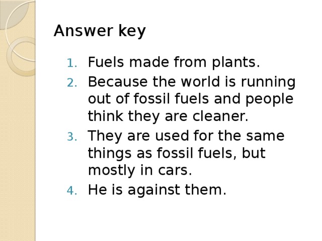 Answer key Fuels made from plants. Because the world is running out of fossil fuels and people think they are cleaner. They are used for the same things as fossil fuels, but mostly in cars. He is against them. 