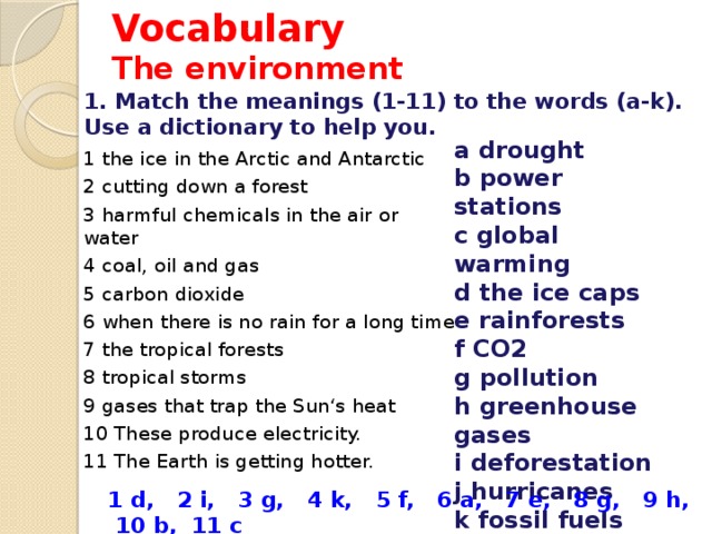 Vocabulary  The environment 1. Match the meanings (1-11) to the words (a-k). Use a dictionary to help you. a drought b power stations c global warming d the ice caps e rainforests f CO2 g pollution h greenhouse gases i deforestation j hurricanes k fossil fuels 1 the ice in the Arctic and Antarctic 2 cutting down a forest 3 harmful chemicals in the air or water 4 coal, oil and gas 5 carbon dioxide 6 when there is no rain for a long time 7 the tropical forests 8 tropical storms 9 gases that trap the Sun‘s heat 10 These produce electricity. 11 The Earth is getting hotter. 1 d, 2 i, 3 g, 4 k, 5 f, 6 a, 7 e, 8 g, 9 h, 10 b, 11 c 