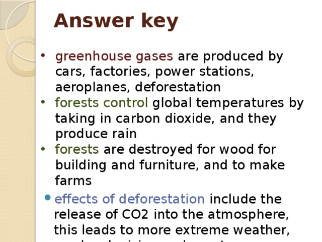 Answer key greenhouse gases are produced by cars, factories, power stations, aeroplanes, deforestation forests control global temperatures by taking in carbon dioxide, and they produce rain forests are destroyed for wood for building and furniture, and to make farms effects of deforestation include the release of CO2 into the atmosphere, this leads to more extreme weather, sea levels rising and coasts disappearing. 