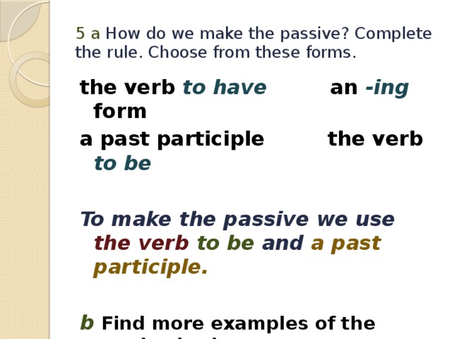 5 а How do we make the passive? Complete the rule. Choose from these forms. the verb to have  an -ing form a past participle the verb to be  To make the passive we use  the verb to be and a past participle.  b Find more examples of the passive in the text. 