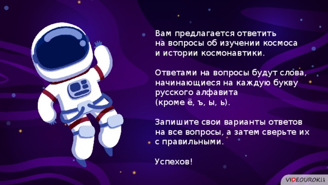 Вам предлагается ответить на вопросы об изучении космоса и истории космонавтики. Ответами на вопросы будут слова, начинающиеся на каждую букву русского алфавита (кроме ё, ъ, ы, ь). Запишите свои варианты ответов на все вопросы, а затем сверьте их с правильными. Успехов!  