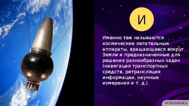 И Именно так называются космические летательные аппараты, вращающиеся вокруг Земли и предназначенные для решения разнообразных задач (навигация транспортных средств, ретрансляция информации, научные измерения и т. д.).  
