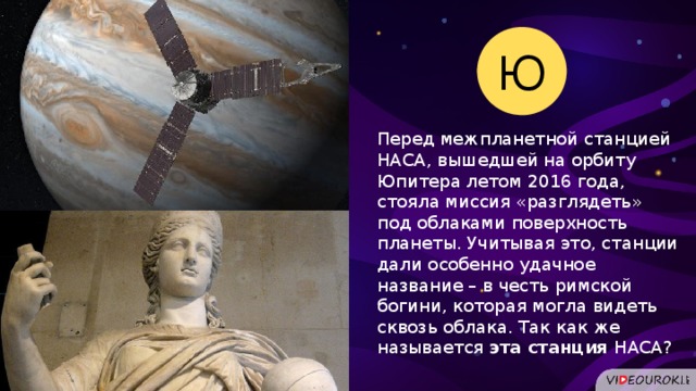 Ю Перед межпланетной станцией НАСА, вышедшей на орбиту Юпитера летом 2016 года, стояла миссия «разглядеть» под облаками поверхность планеты. Учитывая это, станции дали особенно удачное название – в честь римской богини, которая могла видеть сквозь облака. Так как же называется эта станция НАСА?  