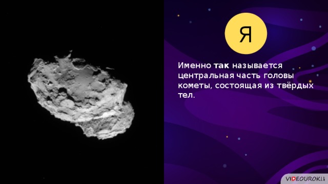 Я Именно так называется центральная часть головы кометы, состоящая из твёрдых тел.  