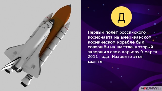 Д Первый полёт российского космонавта на американском космическом корабле был совершён на шаттле, который завершил свою карьеру 9 марта 2011 года. Назовите этот шаттл .  