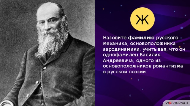 Ж Назовите фамилию русского механика, основоположника аэродинамики, учитывая, что он однофамилец Василия Андреевича, одного из основоположников романтизма в русской поэзии.  