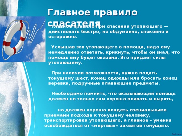 Главное правило спасателя Главное правило при спасении утопающего — действовать быстро, но обдуманно, спокойно и осторожно.  Услышав зов утопающего о помощи, надо ему немедленно ответить, крикнуть, чтобы он знал, что помощь ему будет оказана. Это придает силы утопающему.  При наличии возможности, нужно подать тонущему шест, конец одежды или бросить конец веревки, подручные плавающие предметы.  Необходимо помнить, что оказывающий помощь должен не только сам хорошо плавать и нырять,   но должен хорошо владеть специальными приемами подхода к тонущему человеку, транспортировки утопающего, а главное – умения освобождаться от «мертвых» захватов тонущего. 