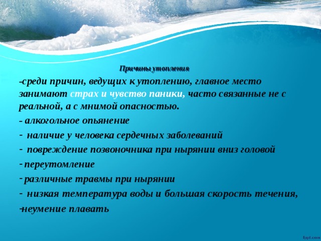 Причины утопления   -среди причин, ведущих к утоплению, главное место занимают страх и чувство паники, часто связанные не с реальной, а с мнимой опасностью. - алкогольное опьянение  наличие у человека сердечных заболеваний  повреждение позвоночника при нырянии вниз головой  переутомление  различные травмы при нырянии  низкая температура воды и большая скорость течения, неумение плавать 