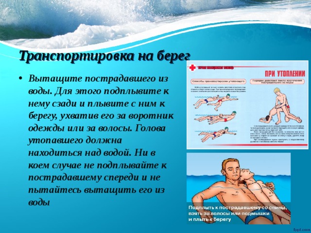 Транспортировка  на берег Вытащите пострадавшего из воды. Для этого подплывите к нему сзади и плывите с ним к берегу, ухватив его за воротник одежды или за волосы. Голова утопавшего должна находиться над водой. Ни в коем случае не подплывайте к пострадавшему спереди и не пытайтесь вытащить его из воды 