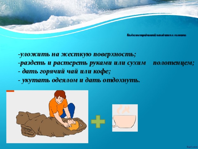  Когда пострадавший находится в сознание   -уложить на жесткую поверхность; -раздеть и растереть руками или сухим полотенцем; - дать горячий чай или кофе; - укутать одеялом и дать отдохнуть. 