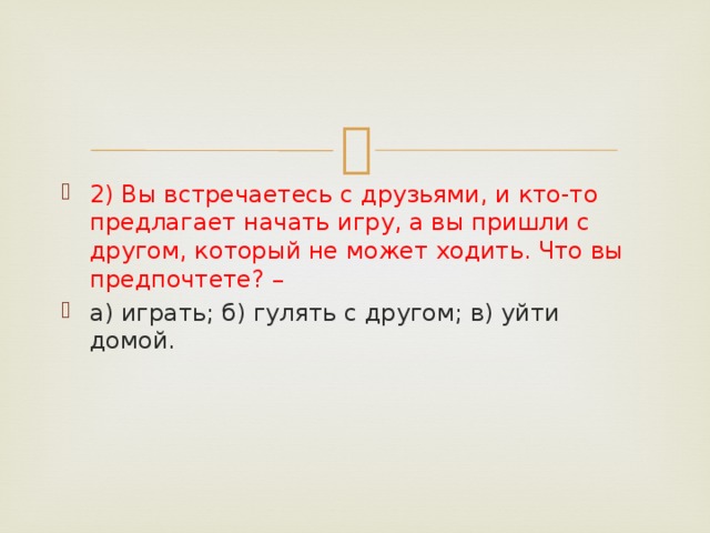 2) Вы встречаетесь с друзьями, и кто-то предлагает начать игру, а вы пришли с другом, который не может ходить. Что вы предпочтете? –     а) играть; б) гулять с другом; в) уйти домой. 