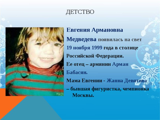 Детство Евгения Армановна Медведева появилась на свет 19 ноября 1999 года в столице Российской Федерации. Ее отец – армянин Арман Бабасян. Мама Евгении - Жанна Девятова – бывшая фигуристка, чемпионка Москвы. 