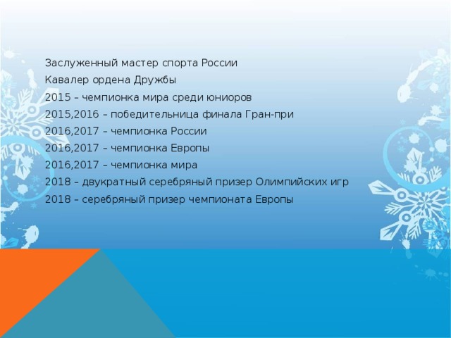 Заслуженный мастер спорта России Кавалер ордена Дружбы 2015 – чемпионка мира среди юниоров 2015,2016 – победительница финала Гран-при 2016,2017 – чемпионка России 2016,2017 – чемпионка Европы 2016,2017 – чемпионка мира 2018 – двукратный серебряный призер Олимпийских игр 2018 – серебряный призер чемпионата Европы  