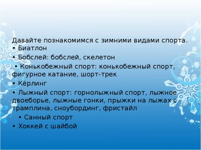 Давайте познакомимся с зимними видами спорта.  • Биатлон • Бобслей: бобслей, скелетон  • Конькобежный спорт: конькобежный спорт, фигурное катание, шорт-трек • Кёрлинг • Лыжный спорт: горнолыжный спорт, лыжное двоеборье, лыжные гонки, прыжки на лыжах с трамплина, сноубординг, фристайл   • Санный спорт • Хоккей с шайбой 