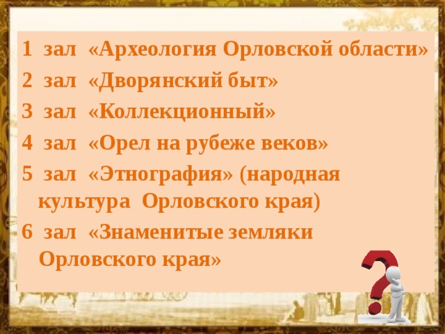 1 зал  «Археология Орловской области» 2 зал  «Дворянский быт» 3 зал  «Коллекционный» 4 зал «Орел на рубеже веков» 5 зал  «Этнография» (народная культура Орловского края) 6 зал «Знаменитые земляки Орловского края» 