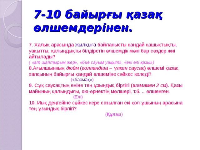 7-10 байырғы қазақ өлшемдерінен. 7. Халық арасында жылқыға байланысты қандай қашықтықты, уақытты, қалыңдықты білдіретін өлшемдік мәні бар сөздер жиі айтылады? ( «ат шаптырым жер», «бие сауым уақыт», «екі елі қазы») 8.Ағылшынның дюйм ( голландша – үлкен саусақ ) өлшемі қазақ халқының байырғы қандай өлшеміне сәйкес келеді?  ( «бармақ» ) 9. Сұқ саусақтың еніне тең ұзындық бірлігі ( шамамен 2 см ). Қазы майының қалыңдығы, ою-өрнектің мөлшері, т.б. .. өлшенген.   (Елі)  10. Иық деңгейіне сәйкес кере созылған екі қол ұшының арасына тең ұзындық бірлігі?  (Құлаш) 