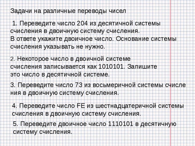 Задачи на различные переводы чисел  1. Переведите число 204 из десятичной системы счисления в двоичную систему счисления. В ответе укажите двоичное число. Основание системы счисления указывать не нужно.   2. Некоторое число в двоичной системе счисления записывается как 1010101. Запишите это число в десятичной системе. 3. Переведите число 73 из вось­ме­рич­ной си­сте­мы счис­ле­ния в дво­ич­ную си­сте­му счисления. 4. Переведите число FE из шест­на­дца­те­рич­ной си­сте­мы счис­ле­ния в дво­ич­ную си­сте­му счисления. 5. Переведите дво­ич­ное число 1110101 в де­ся­тич­ную систему счисления. 