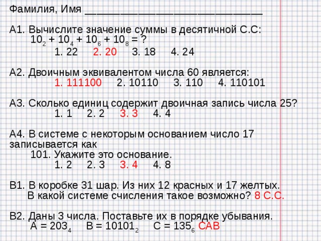 Фамилия, Имя ______________________________ А1. Вычислите значение суммы в десятичной С.С:  10 2 + 10 4 + 10 6 + 10 8 = ?  1. 22 2. 20 3. 18 4. 24 А2. Двоичным эквивалентом числа 60 является:  1. 111100 2. 10110 3. 110 4. 110101 А3. Сколько единиц содержит двоичная запись числа 25?  1. 1 2. 2 3. 3 4. 4 А4. В системе с некоторым основанием число 17 записывается как  101. Укажите это основание.  1. 2 2. 3 3. 4 4. 8 В1. В коробке 31 шар. Из них 12 красных и 17 желтых.  В какой системе счисления такое возможно?  8 C .С. В2. Даны 3 числа. Поставьте их в порядке убывания.  А = 203 4 В = 10101 2 С = 135 6 САВ 