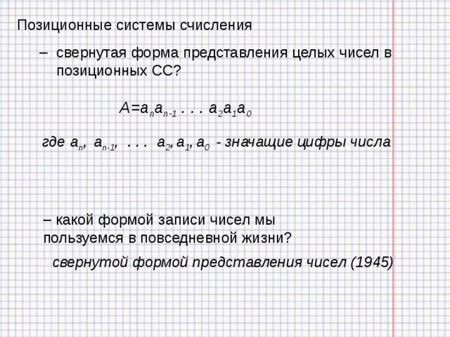 Позиционные системы счисления свернутая форма представления целых чисел в позиционных СС? свернутая форма представления целых чисел в позиционных СС? A=a n a n-1 . . . a 2 a 1 a 0 где a n ,  a n-1 , . . .  a 2 ,  a 1 ,  a 0  - значащие цифры числа  какой формой записи чисел мы пользуемся в повседневной жизни?  какой формой записи чисел мы пользуемся в повседневной жизни? свернутой формой представления чисел (1945) 