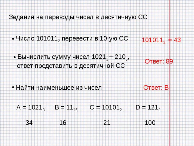 Задания на переводы чисел в десятичную СС  Число 101011 2 перевести в 10-ую СС 101011 2 = 43  Вычислить сумму чисел 1021 3 + 210 5 ,  ответ представить в десятичной СС Ответ: 89 Ответ: В  Найти наименьшее из чисел В = 11 15 С = 10101 2 D = 121 9 А = 1021 3 34 16 21 100 
