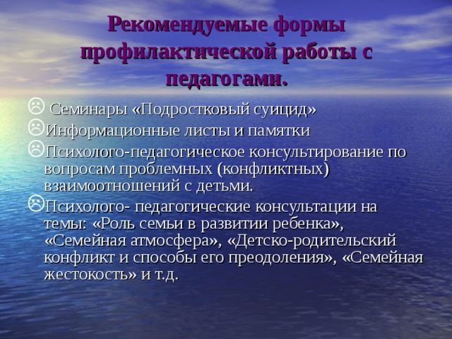 Рекомендуемые формы профилактической работы с педагогами.  Семинары «Подростковый суицид» Информационные листы и памятки Психолого-педагогическое консультирование по вопросам проблемных (конфликтных) взаимоотношений с детьми. Психолого- педагогические консультации на темы: «Роль семьи в развитии ребенка», «Семейная атмосфера», «Детско-родительский конфликт и способы его преодоления», «Семейная жестокость» и т.д. 