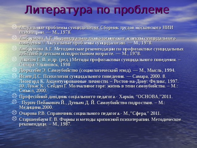 Литература по проблеме   Актуальные проблемы суицидологии: Сборник трудов московского НИИ психиатрии. — М., 1978. Амбрумова А.Г. Индивидуально-психологические аспекты суицидального поведения // Актуальные проблемы суицидологии. — М., 1978. Амбрумова А.Г. Методические рекомендации по профилактике суицидальных действий в детском и подростковом возрасте. — М., 1978.  Акопов Г. В. и др. (ред.) Методы профилактики суицидального поведения. – Самара-Ульяновск, 1998 Дюркгейм Э. Самоубийство (социологический этюд). — М., Мысль, 1994. Исаев Д.С. Психология суицидального поведения. — Самара, 2000. 8. Леонгард К. Акцентуированные личности. – Ростов-на-Дону: Феликс, 1997. 10. Лукас К., Сейден Г. Молчаливое горе: жизнь в тени самоубийства. – М.: Смысл, 2000. Профес ійний довідник соціальногго педагога.- Харків, “ОСНОВА,”2011. . Пурич-Пейакович Й., Дуньич Д. Й. Самоубийство подростков. – М.: Медицина,2000. Очарова Р.В. Справочник социального педагога.- М.,”Сфера,” 2011. Старшенбаум Г. В. Формы и методы кризисной психотерапии. Методическое рекомендаци. – М., 1987.  