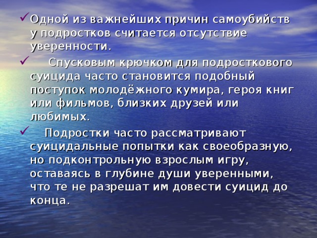 Одной из важнейших причин самоубийств у подростков считается отсутствие уверенности.      Спусковым крючком для подросткового суицида часто становится подобный поступок молодёжного кумира, героя книг или фильмов, близких друзей или любимых.     Подростки часто рассматривают суицидальные попытки как своеобразную, но подконтрольную взрослым игру, оставаясь в глубине души уверенными, что те не разрешат им довести суицид до конца. 