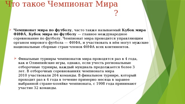 Что такое Чемпионат Мира ? Чемпионат мира по футболу , часто также называемый  Кубок мира ФИФА́ ,  Кубок мира по футболу — главное международное соревнование по футболу. Чемпионат мира проводится управляющим органом мирового футбола — ФИФА, и участвовать в нём могут мужские национальные сборные стран-членов ФИФА всех континентов. Финальные турниры чемпионатов мира проводятся раз в 4 года, как и Олимпийские игры, однако, если учесть региональные отборочные турниры, каждый мундиаль продолжается более 3 лет. В отборочных соревнованиях чемпионата мира 2010 участвовали 204 команды. В финальном турнире, который проходит раз в 4 года в течение примерно месяца в заранее выбранной стране-хозяйке чемпионата, с 1998 года принимают участие 32 команды. 