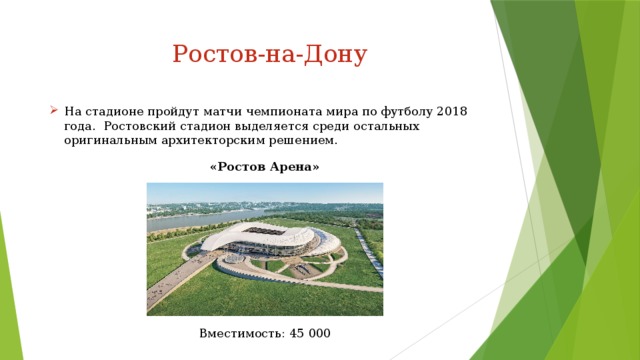 Ростов-на-Дону На стадионе пройдут матчи чемпионата мира по футболу 2018 года.  Ростовский стадион выделяется среди остальных оригинальным архитекторским решением. «Ростов Арена» Вместимость: 45 000 