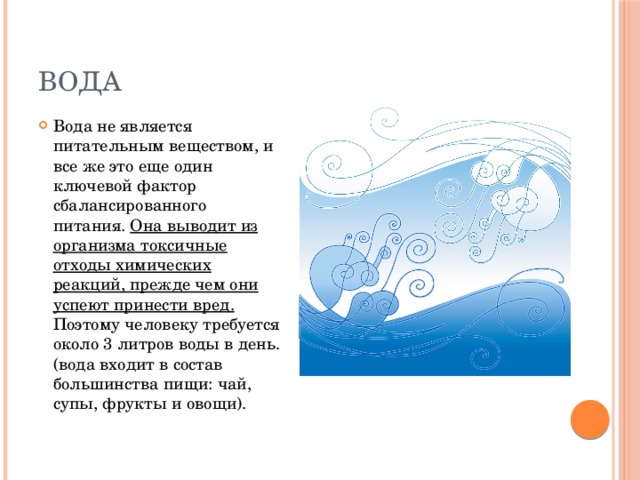 вода Вода не является питательным веществом, и все же это еще один ключевой фактор сбалансированного питания. Она выводит из организма токсичные отходы химических реакций, прежде чем они успеют принести вред. Поэтому человеку требуется около 3 литров воды в день. (вода входит в состав большинства пищи: чай, супы, фрукты и овощи). 
