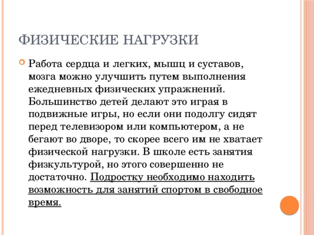 Физические нагрузки Работа сердца и легких, мышц и суставов, мозга можно улучшить путем выполнения ежедневных физических упражнений. Большинство детей делают это играя в подвижные игры, но если они подолгу сидят перед телевизором или компьютером, а не бегают во дворе, то скорее всего им не хватает физической нагрузки. В школе есть занятия физкультурой, но этого совершенно не достаточно. Подростку необходимо находить возможность для занятий спортом в свободное время. 