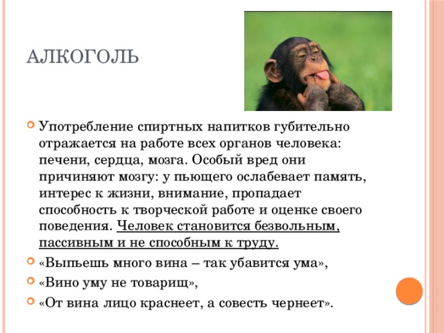 алкоголь Употребление спиртных напитков губительно отражается на работе всех органов человека: печени, сердца, мозга. Особый вред они причиняют мозгу: у пьющего ослабевает память, интерес к жизни, внимание, пропадает способность к творческой работе и оценке своего поведения. Человек становится безвольным, пассивным и не способным к труду. «Выпьешь много вина – так убавится ума», «Вино уму не товарищ», «От вина лицо краснеет, а совесть чернеет». 