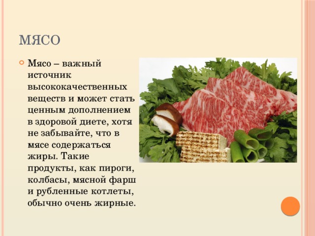 мясо Мясо – важный источник высококачественных веществ и может стать ценным дополнением в здоровой диете, хотя не забывайте, что в мясе содержаться жиры. Такие продукты, как пироги, колбасы, мясной фарш и рубленные котлеты, обычно очень жирные. 