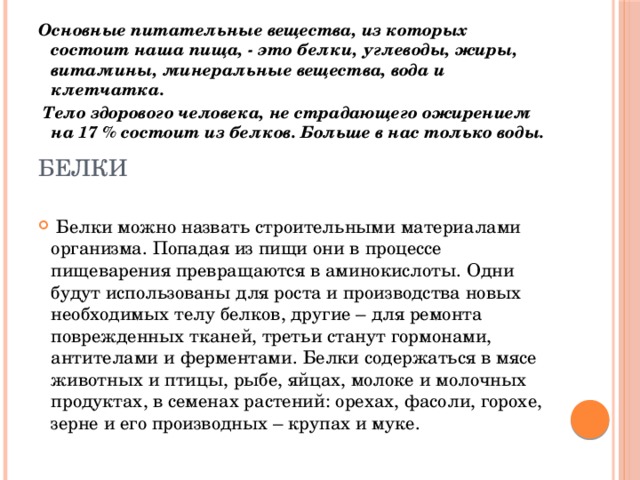 Основные питательные вещества, из которых состоит наша пища, - это белки, углеводы, жиры, витамины, минеральные вещества, вода и клетчатка.  Тело здорового человека, не страдающего ожирением на 17 % состоит из белков. Больше в нас только воды.     Белки можно назвать строительными материалами организма. Попадая из пищи они в процессе пищеварения превращаются в аминокислоты. Одни будут использованы для роста и производства новых необходимых телу белков, другие – для ремонта поврежденных тканей, третьи станут гормонами, антителами и ферментами. Белки содержаться в мясе животных и птицы, рыбе, яйцах, молоке и молочных продуктах, в семенах растений: орехах, фасоли, горохе, зерне и его производных – крупах и муке. белки 