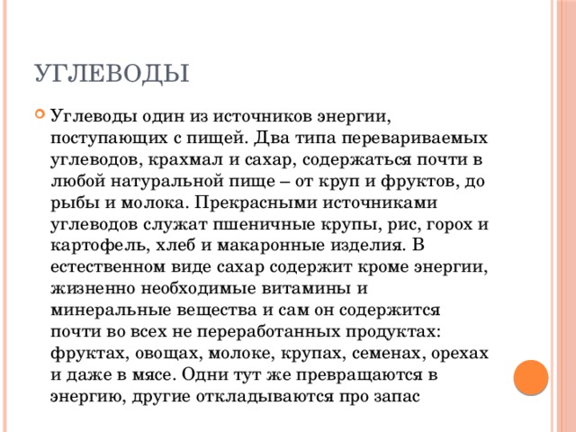 углеводы Углеводы один из источников энергии, поступающих с пищей. Два типа перевариваемых углеводов, крахмал и сахар, содержаться почти в любой натуральной пище – от круп и фруктов, до рыбы и молока. Прекрасными источниками углеводов служат пшеничные крупы, рис, горох и картофель, хлеб и макаронные изделия. В естественном виде сахар содержит кроме энергии, жизненно необходимые витамины и минеральные вещества и сам он содержится почти во всех не переработанных продуктах: фруктах, овощах, молоке, крупах, семенах, орехах и даже в мясе. Одни тут же превращаются в энергию, другие откладываются про запас 