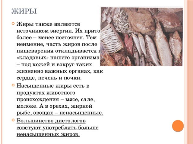 жиры Жиры также являются источником энергии. Их приток более – менее постоянен. Тем неимение, часть жиров после пищеварения откладывается в «кладовых» нашего организма – под кожей и вокруг таких жизненно важных органах, как сердце, печень и почки. Насыщенные жиры есть в продуктах животного происхождения – мясе, сале, молоке. А в орехах, жирной рыбе, овощах – ненасыщенные. Большинство диетологов советуют употреблять больше ненасыщенных жиров. 