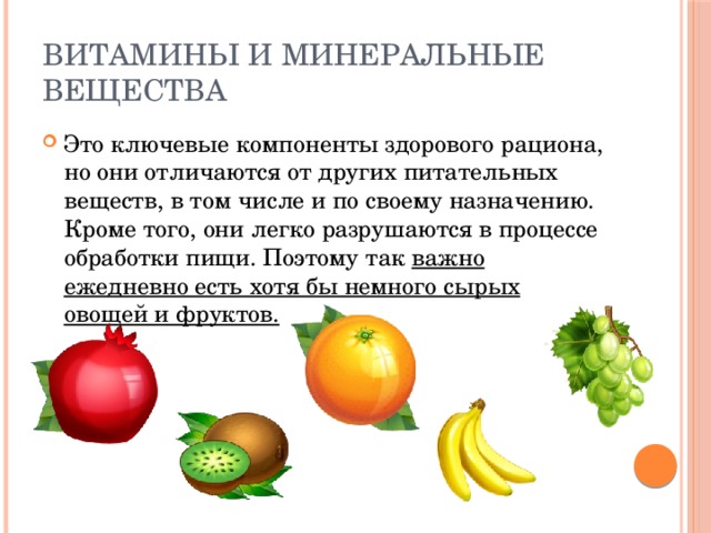 Витамины и минеральные вещества Это ключевые компоненты здорового рациона, но они отличаются от других питательных веществ, в том числе и по своему назначению. Кроме того, они легко разрушаются в процессе обработки пищи. Поэтому так важно ежедневно есть хотя бы немного сырых овощей и фруктов. 