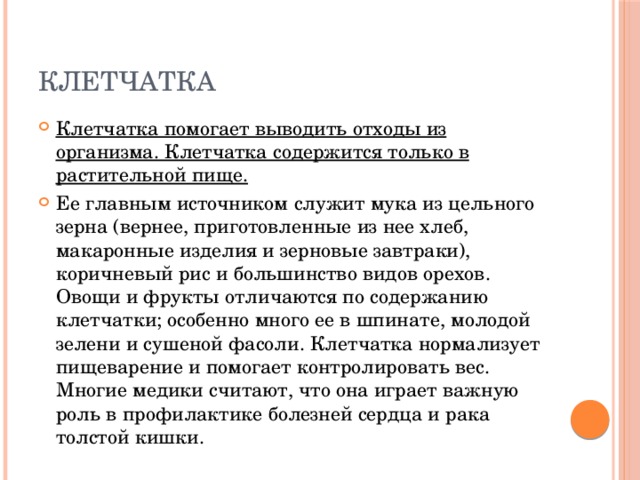 клетчатка Клетчатка помогает выводить отходы из организма. Клетчатка содержится только в растительной пище. Ее главным источником служит мука из цельного зерна (вернее, приготовленные из нее хлеб, макаронные изделия и зерновые завтраки), коричневый рис и большинство видов орехов. Овощи и фрукты отличаются по содержанию клетчатки; особенно много ее в шпинате, молодой зелени и сушеной фасоли. Клетчатка нормализует пищеварение и помогает контролировать вес. Многие медики считают, что она играет важную роль в профилактике болезней сердца и рака толстой кишки. 