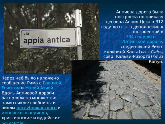 Аппиева дорога была построена по приказу цензора Аппия Цека в 312 году до н. э. в дополнение к построенной в 334 году до н. э.   Латинской дороге , соединявшей Рим с колонией Калы (лат.  Cales , совр. Кальви-Ризорта) близ Капуи. Через неё было налажено сообщение Рима с  Грецией , Египтом  и  Малой Азией . Вдоль Аппиевой дороги расположено множество памятников: гробницы и виллы  республиканского  и  имперского периода , христианские и иудейские  катакомбы ,  