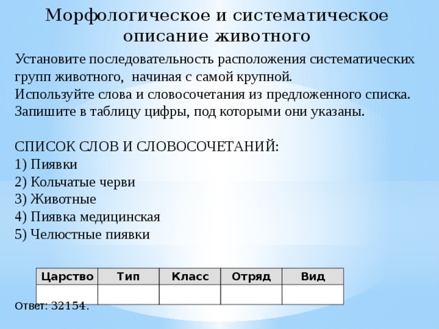 Морфологическое и систематическое описание животного Установите последовательность расположения систематических групп животного, начиная с самой крупной. Используйте слова и словосочетания из предложенного списка. Запишите в таблицу цифры, под которыми они указаны.   СПИСОК СЛОВ И СЛОВОСОЧЕТАНИЙ: 1) Пиявки 2) Кольчатые черви 3) Животные 4) Пиявка медицинская 5) Челюстные пиявки   Ответ: 32154. Царство Тип Класс Отряд Вид 