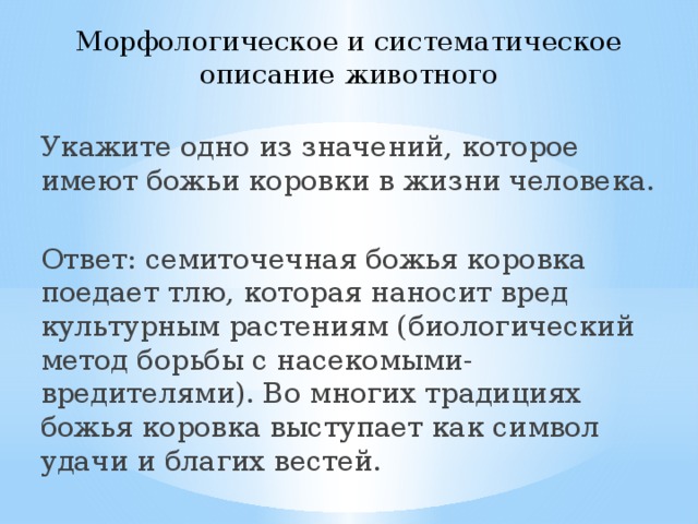 Морфологическое и систематическое описание животного Укажите одно из значений, которое имеют божьи коровки в жизни человека. Ответ: семиточечная божья коровка поедает тлю, которая наносит вред культурным растениям (биологический метод борьбы с насекомыми-вредителями). Во многих традициях божья коровка выступает как символ удачи и благих вестей. 