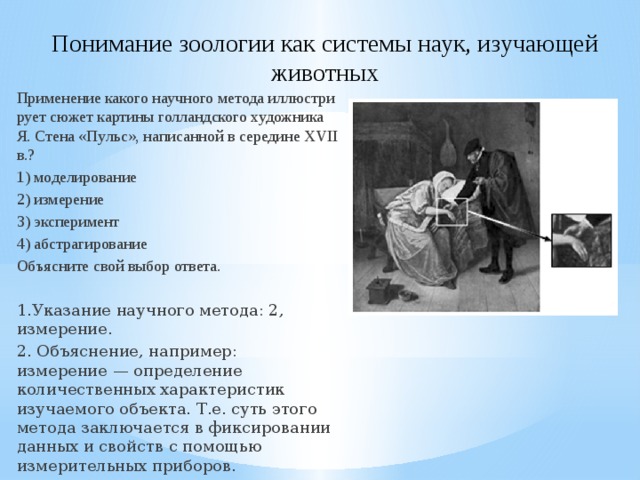 Понимание зоологии как системы наук, изучающей животных Применение ка­ко­го на­уч­но­го ме­то­да ил­лю­стри­ру­ет сюжет кар­ти­ны гол­ланд­ско­го ху­дож­ни­ка Я. Стена «Пульс», на­пи­сан­ной в се­ре­ди­не XVII в.? 1) моделирование 2) измерение 3) эксперимент 4) абстрагирование Объясните свой выбор ответа. 1.Указание научного метода: 2, измерение. 2. Объяснение, например: измерение — определение количественных характеристик изучаемого объекта. Т.е. суть этого метода заключается в фиксировании данных и свойств с помощью измерительных приборов. 