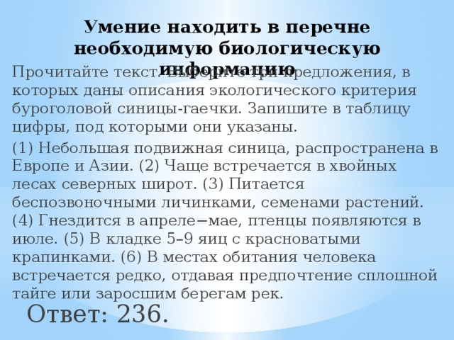 Умение находить в перечне необходимую биологическую информацию Прочитайте текст. Выберите три предложения, в которых даны описания экологического критерия буроголовой синицы-гаечки. Запишите в таблицу цифры, под которыми они указаны. (1) Небольшая подвижная синица, распространена в Европе и Азии. (2) Чаще встречается в хвойных лесах северных широт. (3) Питается беспозвоночными личинками, семенами растений. (4) Гнездится в апреле−мае, птенцы появляются в июле. (5) В кладке 5–9 яиц с красноватыми крапинками. (6) В местах обитания человека встречается редко, отдавая предпочтение сплошной тайге или заросшим берегам рек. Ответ: 236. 