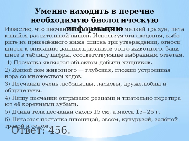 Умение находить в перечне необходимую биологическую информацию Известно, что пес­чан­ка обык­но­вен­ная — мел­кий грызун, пи­та­ю­щий­ся рас­ти­тель­ной пищей. Ис­поль­зуя эти сведения, вы­бе­ри­те из приведённого ниже спис­ка три утверждения, от­но­ся­щи­е­ся к опи­са­нию дан­ных при­зна­ков этого животного. За­пи­ши­те в таб­ли­цу цифры, со­от­вет­ству­ю­щие вы­бран­ным ответам.   1) Пес­чан­ка яв­ля­ет­ся объ­ек­том до­бы­чи хищников. 2) Жилой дом жи­вот­но­го — глубокая, слож­но устро­ен­ная нора со мно­же­ством ходов. 3) Пес­чан­ки очень любопытны, ласковы, дру­же­люб­ны и общительны. 4) Пищу пес­чан­ки от­гры­за­ют рез­ца­ми и тща­тель­но пе­ре­ти­ра­ют её ко­рен­ны­ми зубами. 5) Длина тела пес­чан­ки около 15 см, а масса 15−25 г. 6) Пи­та­ет­ся пес­чан­ка пшеницей, овсом, кукурузой, зелёной тра­вой и сеном. Ответ: 456. 