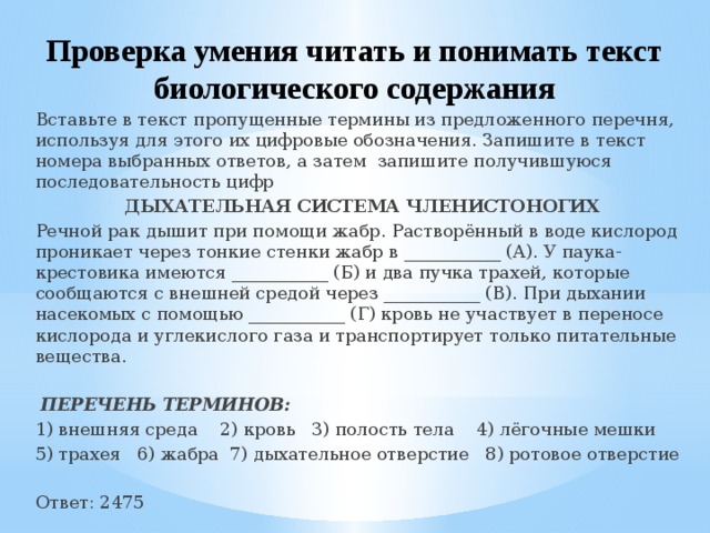 Проверка умения читать и понимать текст биологического содержания Вставьте в текст пропущенные термины из предложенного перечня, используя для этого их цифровые обозначения. Запишите в текст номера выбранных ответов, а затем запишите получившуюся последовательность цифр ДЫХАТЕЛЬНАЯ СИСТЕМА ЧЛЕНИСТОНОГИХ Речной рак дышит при помощи жабр. Растворённый в воде кислород проникает через тонкие стенки жабр в ___________ (А). У паука-крестовика имеются ___________ (Б) и два пучка трахей, которые сообщаются с внешней средой через ___________ (В). При дыхании насекомых с помощью ___________ (Г) кровь не участвует в переносе кислорода и углекислого газа и транспортирует только питательные вещества.   ПЕРЕЧЕНЬ ТЕРМИНОВ: 1) внешняя среда 2) кровь 3) полость тела 4) лёгочные мешки 5) трахея 6) жабра 7) дыхательное отверстие 8) ротовое отверстие Ответ: 2475 